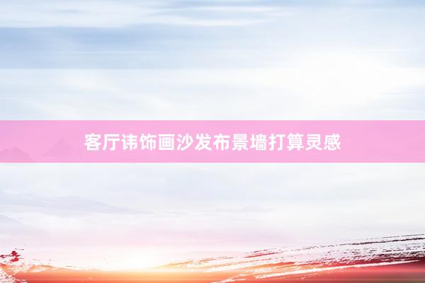 客厅讳饰画沙发布景墙打算灵感