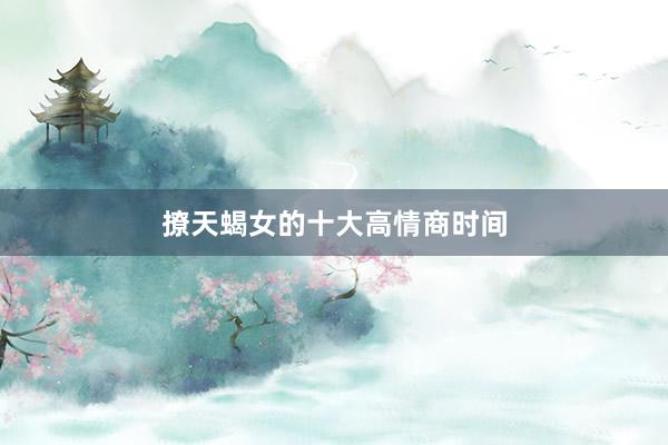 撩天蝎女的十大高情商时间