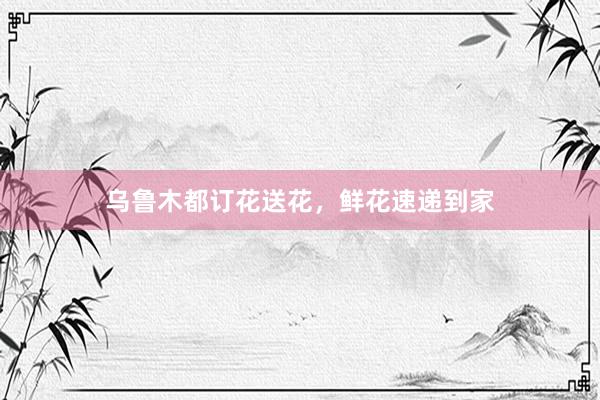 乌鲁木都订花送花，鲜花速递到家