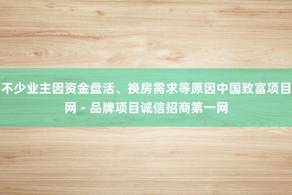 不少业主因资金盘活、换房需求等原因中国致富项目网 - 品牌项目诚信招商第一网